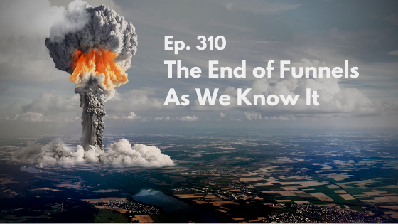 Ep. 310 – The End of Funnels As We Know It